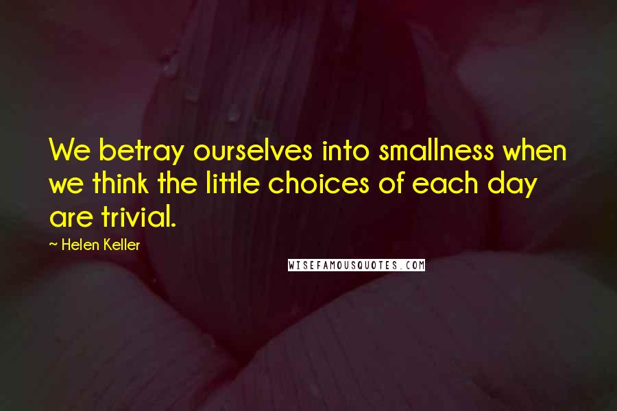 Helen Keller Quotes: We betray ourselves into smallness when we think the little choices of each day are trivial.