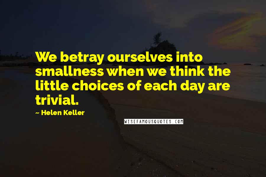 Helen Keller Quotes: We betray ourselves into smallness when we think the little choices of each day are trivial.