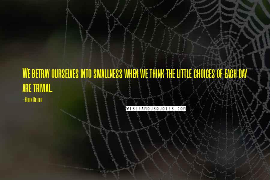 Helen Keller Quotes: We betray ourselves into smallness when we think the little choices of each day are trivial.