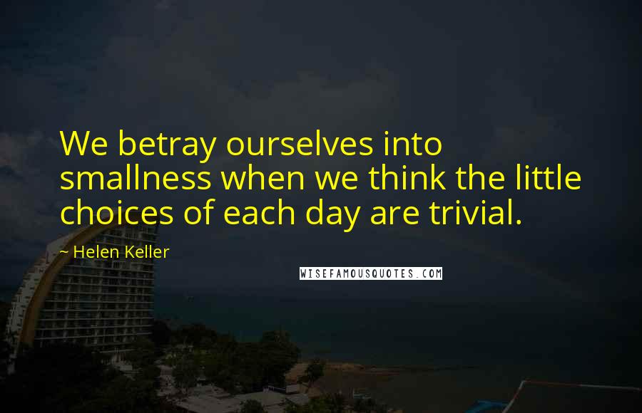 Helen Keller Quotes: We betray ourselves into smallness when we think the little choices of each day are trivial.