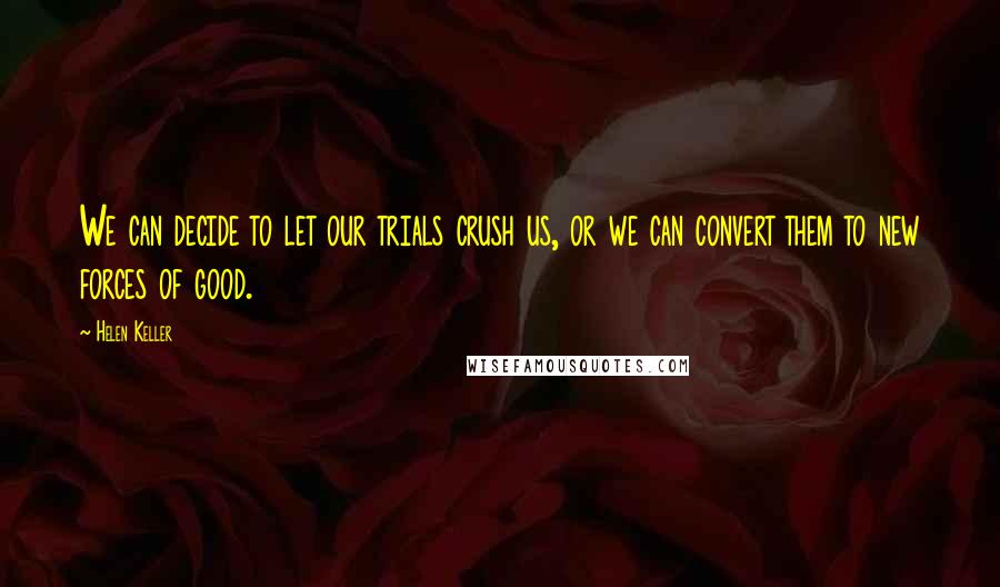 Helen Keller Quotes: We can decide to let our trials crush us, or we can convert them to new forces of good.