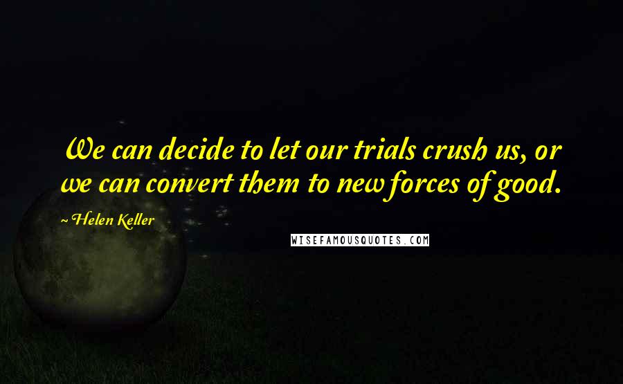 Helen Keller Quotes: We can decide to let our trials crush us, or we can convert them to new forces of good.