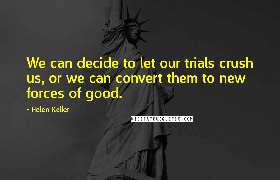 Helen Keller Quotes: We can decide to let our trials crush us, or we can convert them to new forces of good.