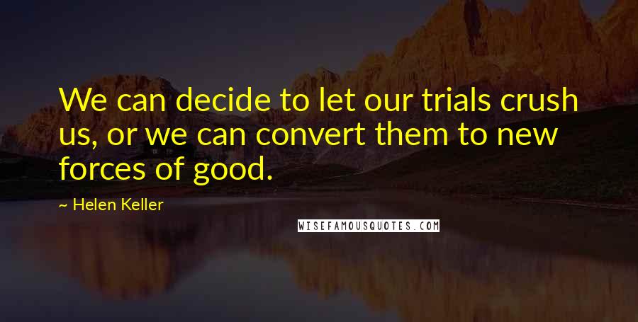 Helen Keller Quotes: We can decide to let our trials crush us, or we can convert them to new forces of good.