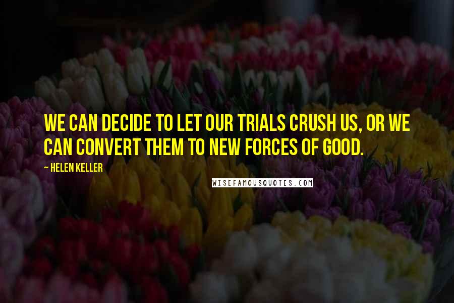 Helen Keller Quotes: We can decide to let our trials crush us, or we can convert them to new forces of good.