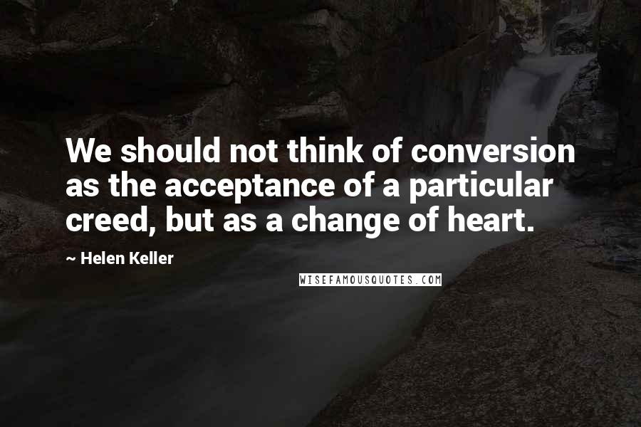 Helen Keller Quotes: We should not think of conversion as the acceptance of a particular creed, but as a change of heart.