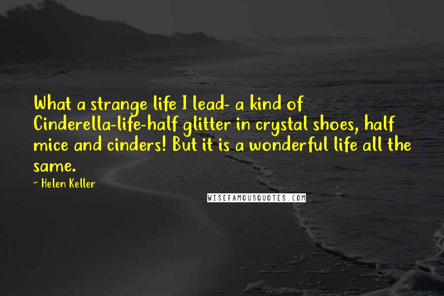 Helen Keller Quotes: What a strange life I lead- a kind of Cinderella-life-half glitter in crystal shoes, half mice and cinders! But it is a wonderful life all the same.