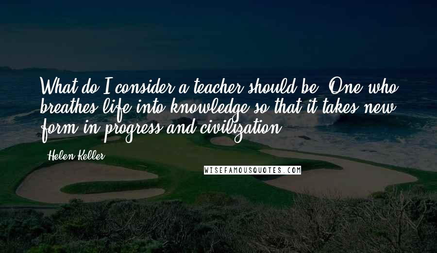 Helen Keller Quotes: What do I consider a teacher should be? One who breathes life into knowledge so that it takes new form in progress and civilization.