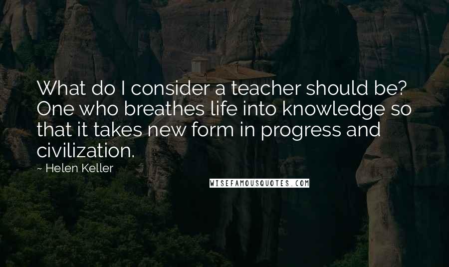 Helen Keller Quotes: What do I consider a teacher should be? One who breathes life into knowledge so that it takes new form in progress and civilization.