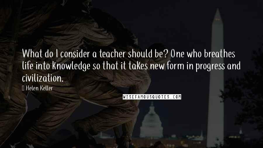 Helen Keller Quotes: What do I consider a teacher should be? One who breathes life into knowledge so that it takes new form in progress and civilization.