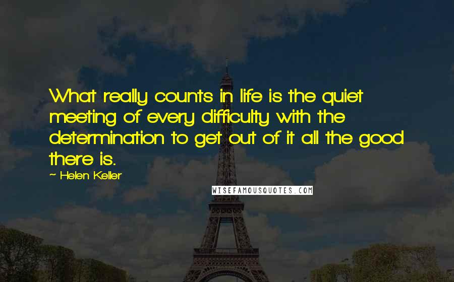 Helen Keller Quotes: What really counts in life is the quiet meeting of every difficulty with the determination to get out of it all the good there is.