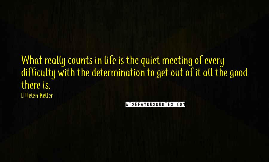Helen Keller Quotes: What really counts in life is the quiet meeting of every difficulty with the determination to get out of it all the good there is.