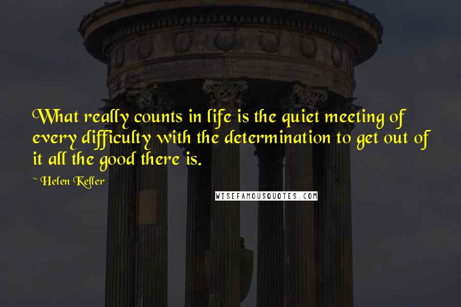 Helen Keller Quotes: What really counts in life is the quiet meeting of every difficulty with the determination to get out of it all the good there is.