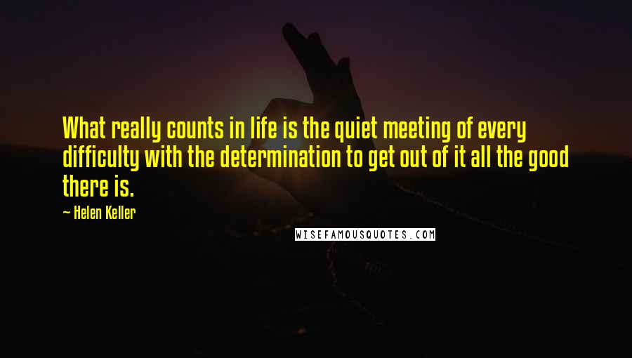 Helen Keller Quotes: What really counts in life is the quiet meeting of every difficulty with the determination to get out of it all the good there is.