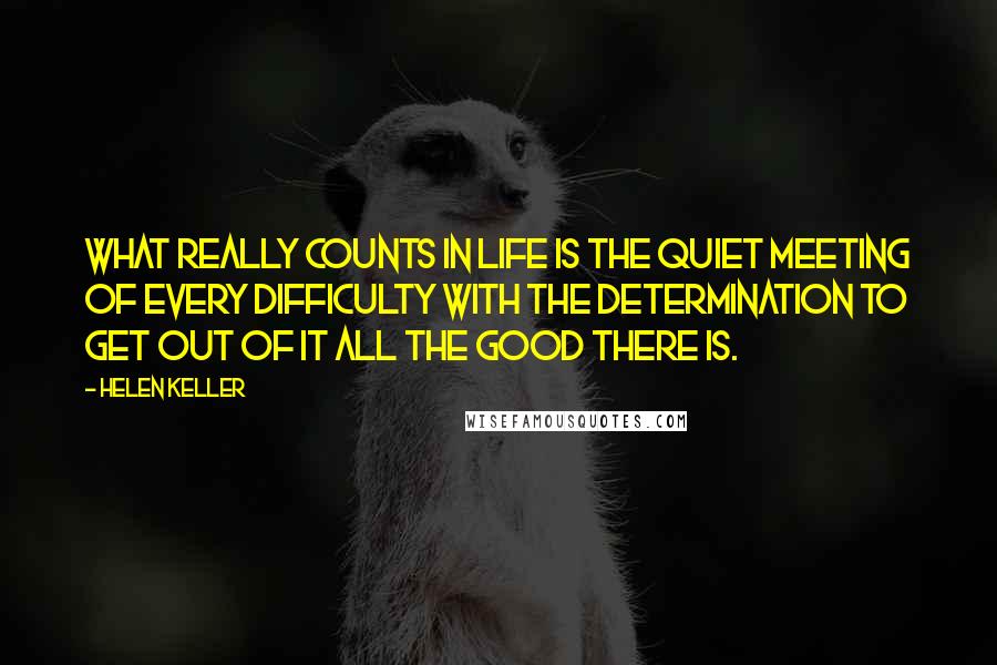 Helen Keller Quotes: What really counts in life is the quiet meeting of every difficulty with the determination to get out of it all the good there is.