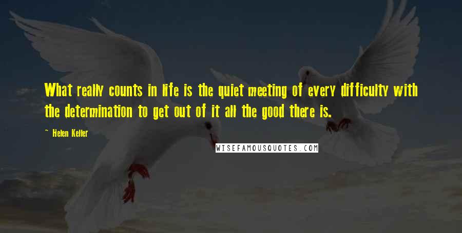 Helen Keller Quotes: What really counts in life is the quiet meeting of every difficulty with the determination to get out of it all the good there is.