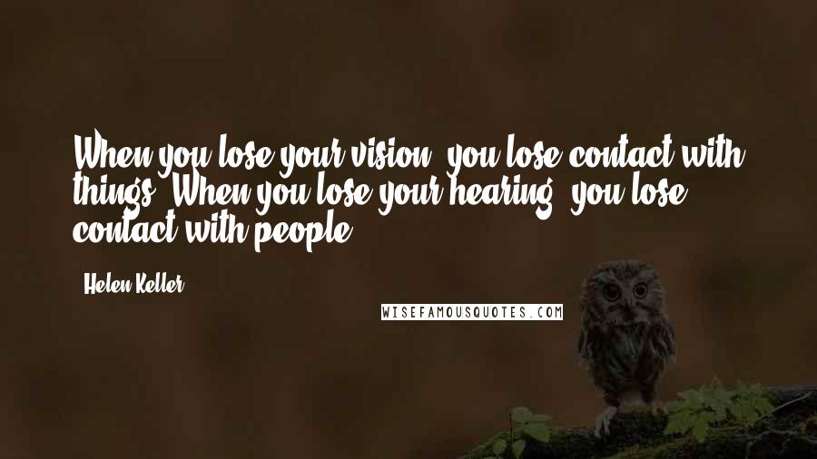 Helen Keller Quotes: When you lose your vision, you lose contact with things. When you lose your hearing, you lose contact with people.