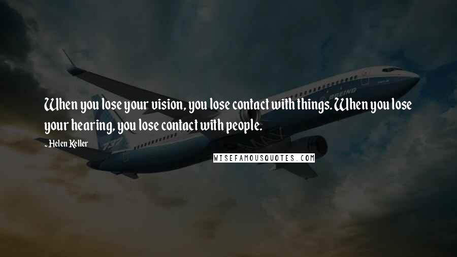 Helen Keller Quotes: When you lose your vision, you lose contact with things. When you lose your hearing, you lose contact with people.