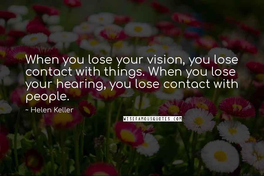 Helen Keller Quotes: When you lose your vision, you lose contact with things. When you lose your hearing, you lose contact with people.