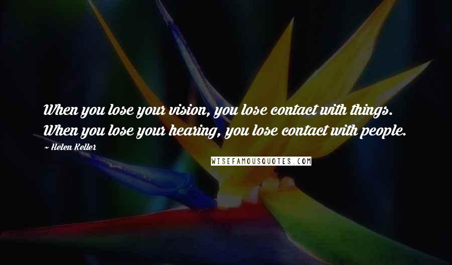 Helen Keller Quotes: When you lose your vision, you lose contact with things. When you lose your hearing, you lose contact with people.