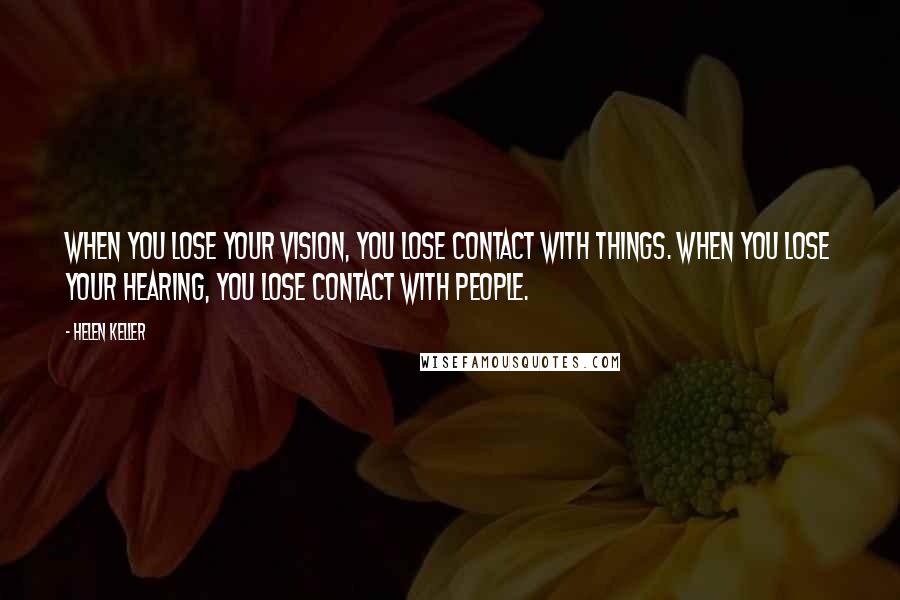 Helen Keller Quotes: When you lose your vision, you lose contact with things. When you lose your hearing, you lose contact with people.