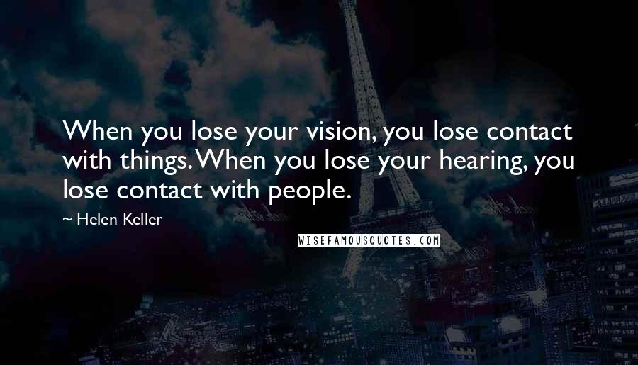 Helen Keller Quotes: When you lose your vision, you lose contact with things. When you lose your hearing, you lose contact with people.