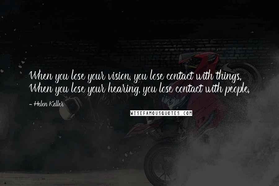 Helen Keller Quotes: When you lose your vision, you lose contact with things. When you lose your hearing, you lose contact with people.