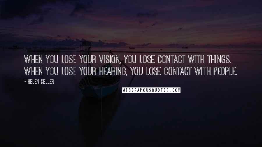 Helen Keller Quotes: When you lose your vision, you lose contact with things. When you lose your hearing, you lose contact with people.