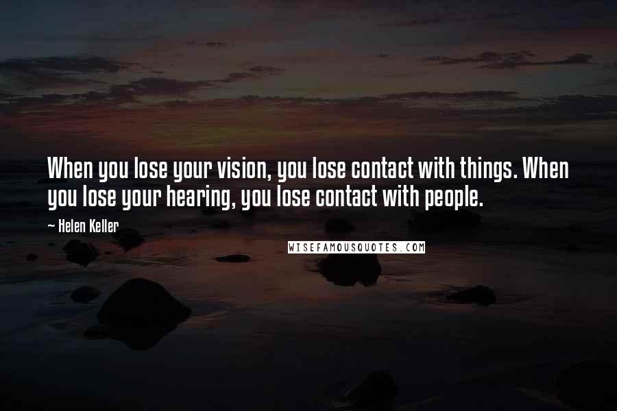 Helen Keller Quotes: When you lose your vision, you lose contact with things. When you lose your hearing, you lose contact with people.