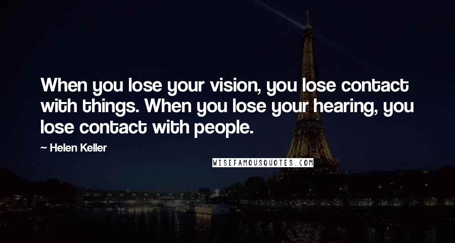 Helen Keller Quotes: When you lose your vision, you lose contact with things. When you lose your hearing, you lose contact with people.