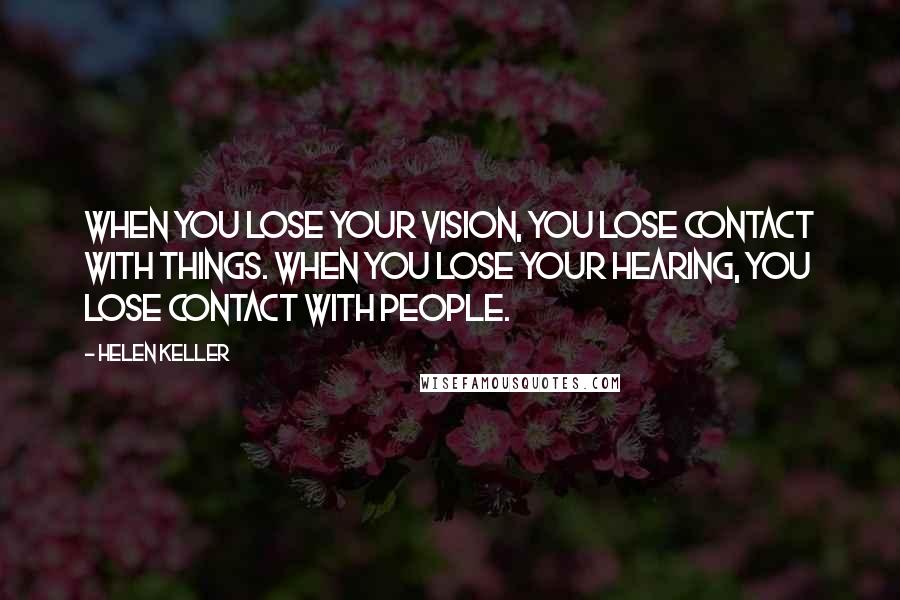 Helen Keller Quotes: When you lose your vision, you lose contact with things. When you lose your hearing, you lose contact with people.