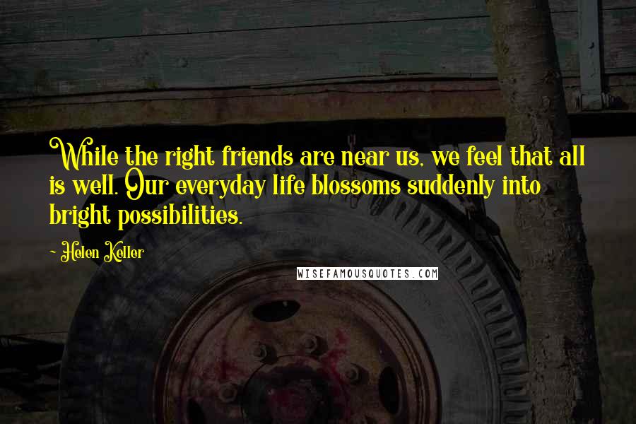 Helen Keller Quotes: While the right friends are near us, we feel that all is well. Our everyday life blossoms suddenly into bright possibilities.