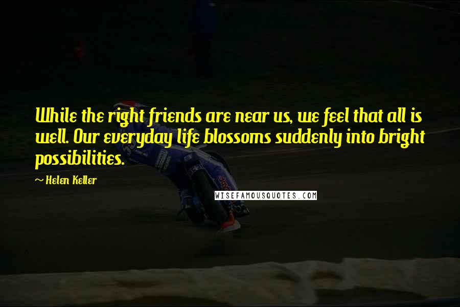 Helen Keller Quotes: While the right friends are near us, we feel that all is well. Our everyday life blossoms suddenly into bright possibilities.