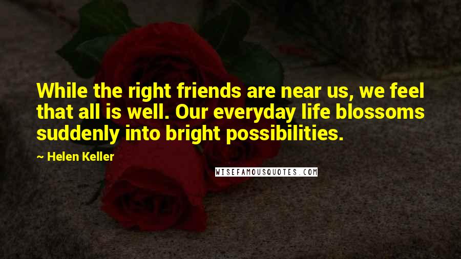 Helen Keller Quotes: While the right friends are near us, we feel that all is well. Our everyday life blossoms suddenly into bright possibilities.