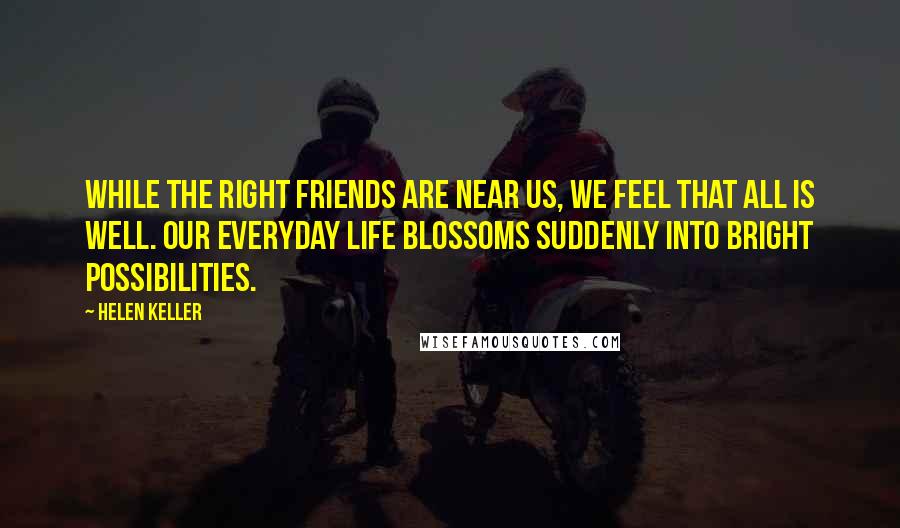 Helen Keller Quotes: While the right friends are near us, we feel that all is well. Our everyday life blossoms suddenly into bright possibilities.