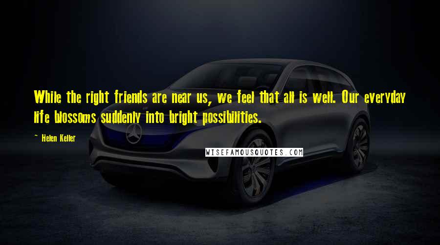 Helen Keller Quotes: While the right friends are near us, we feel that all is well. Our everyday life blossoms suddenly into bright possibilities.