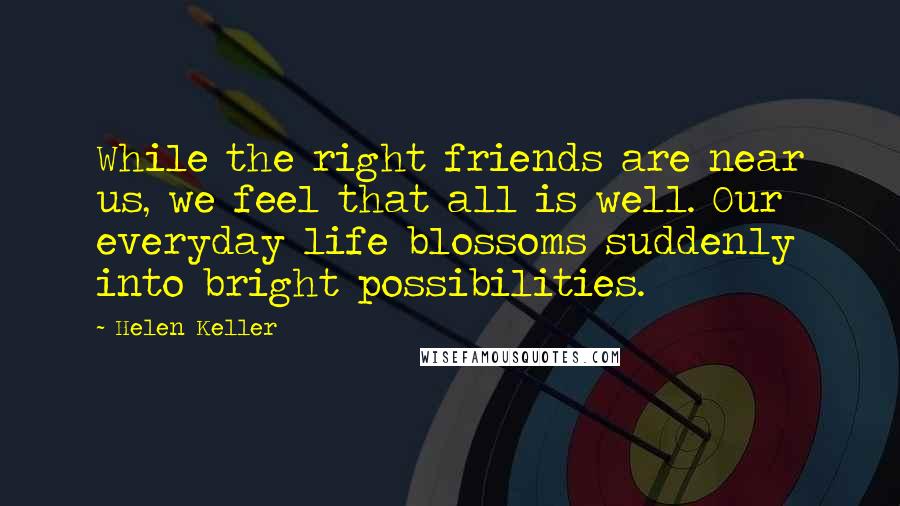 Helen Keller Quotes: While the right friends are near us, we feel that all is well. Our everyday life blossoms suddenly into bright possibilities.