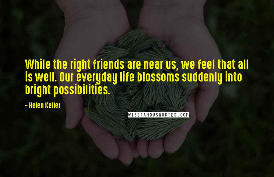 Helen Keller Quotes: While the right friends are near us, we feel that all is well. Our everyday life blossoms suddenly into bright possibilities.