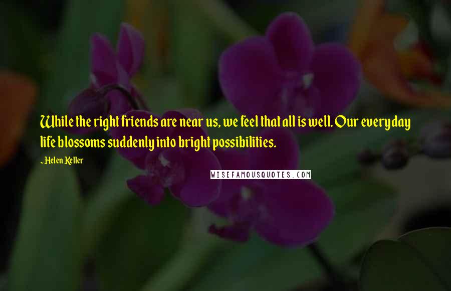 Helen Keller Quotes: While the right friends are near us, we feel that all is well. Our everyday life blossoms suddenly into bright possibilities.