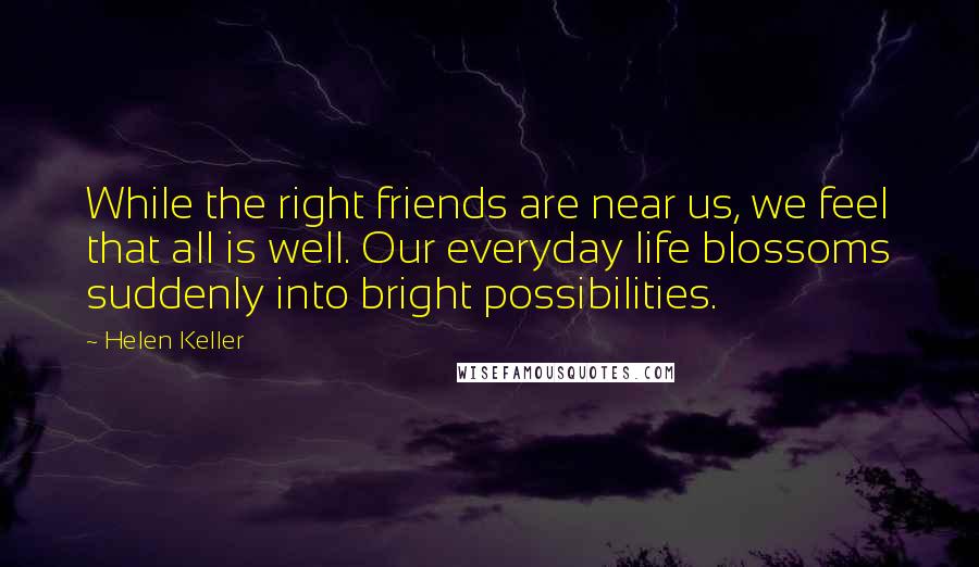 Helen Keller Quotes: While the right friends are near us, we feel that all is well. Our everyday life blossoms suddenly into bright possibilities.
