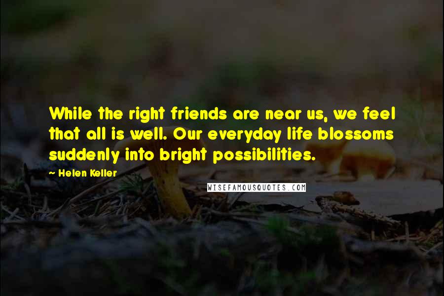 Helen Keller Quotes: While the right friends are near us, we feel that all is well. Our everyday life blossoms suddenly into bright possibilities.