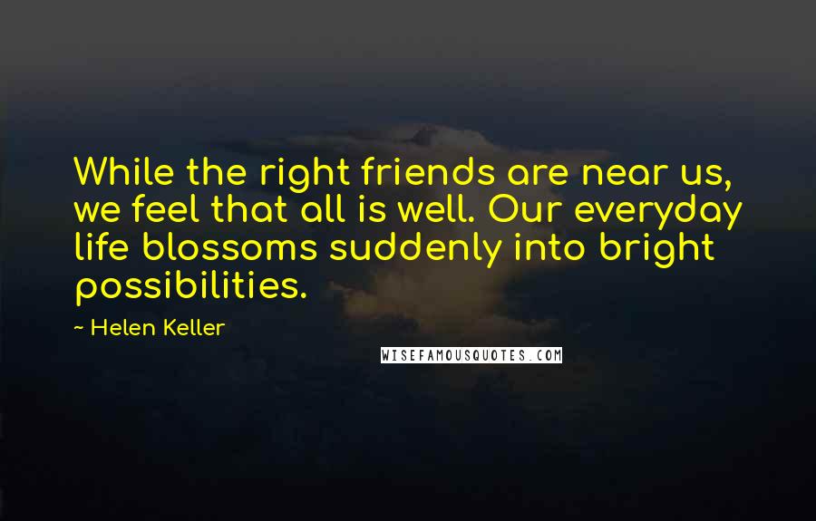 Helen Keller Quotes: While the right friends are near us, we feel that all is well. Our everyday life blossoms suddenly into bright possibilities.