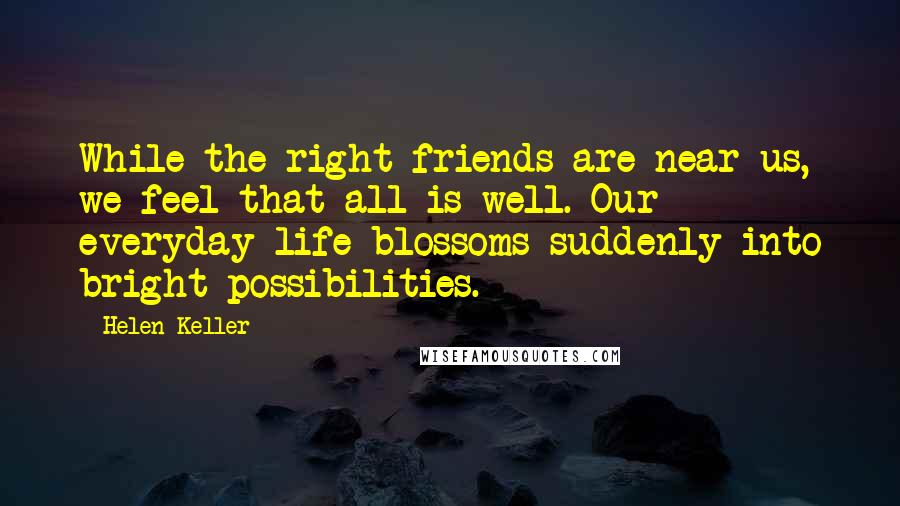 Helen Keller Quotes: While the right friends are near us, we feel that all is well. Our everyday life blossoms suddenly into bright possibilities.