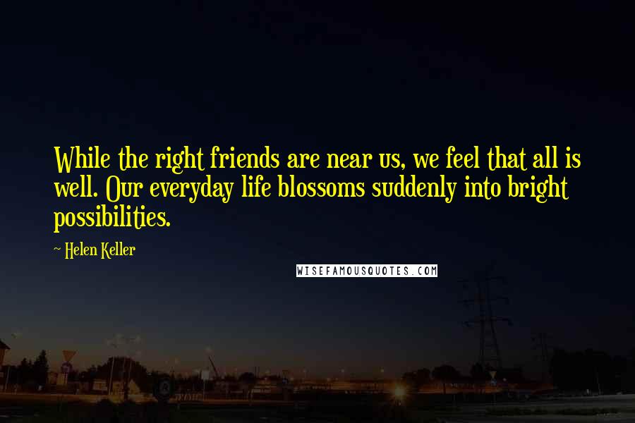 Helen Keller Quotes: While the right friends are near us, we feel that all is well. Our everyday life blossoms suddenly into bright possibilities.