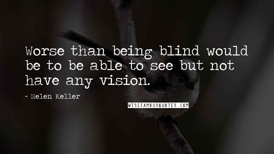 Helen Keller Quotes: Worse than being blind would be to be able to see but not have any vision.