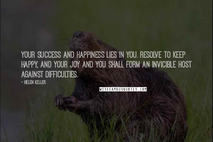 Helen Keller Quotes: Your success and happiness lies in you. Resolve to keep happy, and your joy and you shall form an invicible host against difficulties.