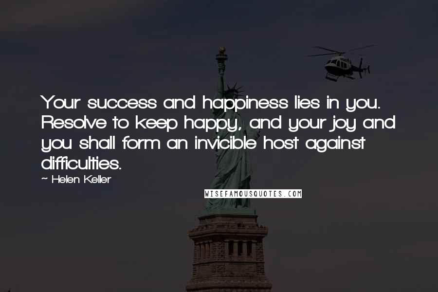 Helen Keller Quotes: Your success and happiness lies in you. Resolve to keep happy, and your joy and you shall form an invicible host against difficulties.