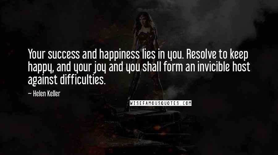 Helen Keller Quotes: Your success and happiness lies in you. Resolve to keep happy, and your joy and you shall form an invicible host against difficulties.