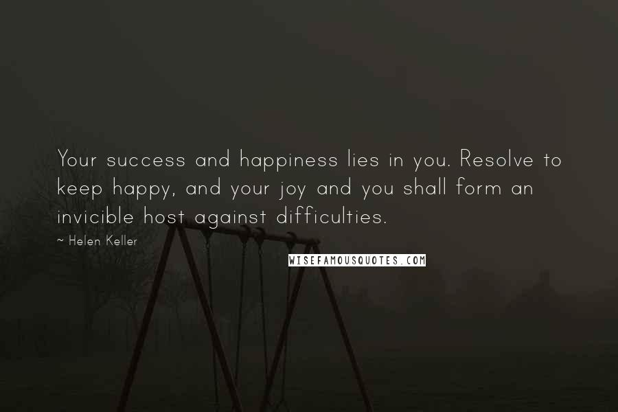 Helen Keller Quotes: Your success and happiness lies in you. Resolve to keep happy, and your joy and you shall form an invicible host against difficulties.