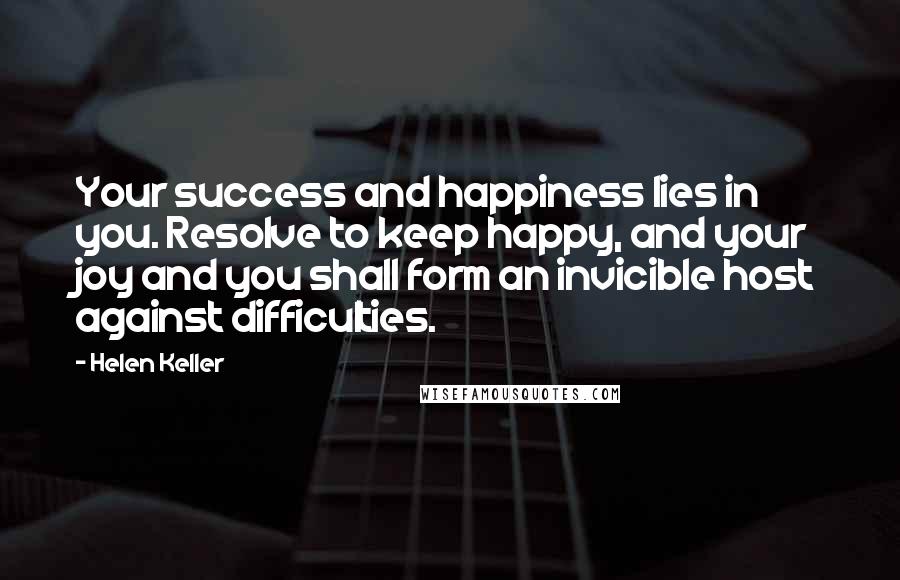 Helen Keller Quotes: Your success and happiness lies in you. Resolve to keep happy, and your joy and you shall form an invicible host against difficulties.